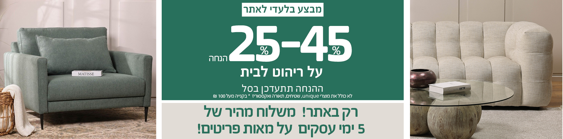 ריהוט לבית JULY SALE 30%-70% הנחה על ריהוט לבית, רק באתר! משלוח מהיר של 5 ימי עסקים על מאות פריטים! לא כולל את מוצרי UNIQUE, שטיחים, תאורה ואקססוריז