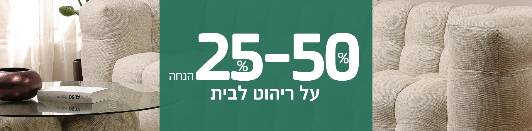 ריהוט לבית JULY SALE 30%-70% הנחה על ריהוט לבית, רק באתר! משלוח מהיר של 5 ימי עסקים על מאות פריטים! לא כולל את מוצרי UNIQUE, שטיחים, תאורה ואקססוריז