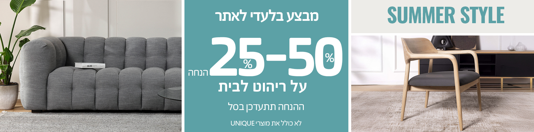 ריהוט לבית SUMMER STYLE 25%-50% הנחה על ריהוט לבית, ההנחה תתעדכן בסל, לא כולל את מוצרי UNIQUE