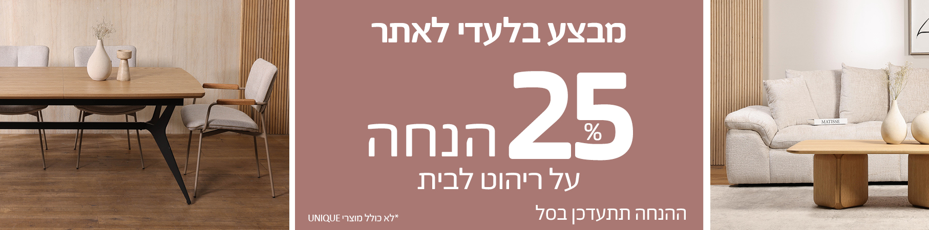 SPRING SALE 25 אחוז הנחה על ריהוט לבית, מבצע בלעדי לאתר, ההנחה תתעדכן בסל, לא כולל מוצרי UNIQUE