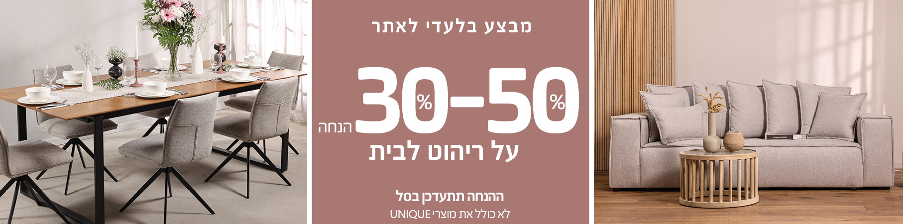 ריהוט לבית מבצע בלעדי לאתר 30%-50% הנחה על ריהוט לבית, ההנחה תתעדכן בסל, לא כולל את מוצרי UNIQUE
