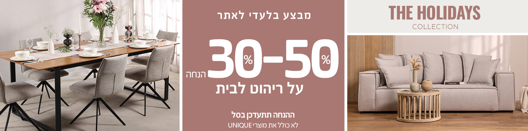 מבצע בלעדי לאתר 30%-50% הנחה על ריהוט לבית, ההנחה תתעדכן בסל, לא כולל את מוצרי UNIQUE