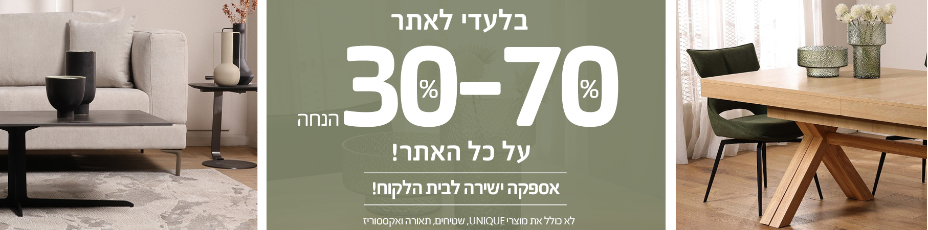 ריהוט לבית בלעדי לאתר 30%-70% הנחה על כל האתר! אספקה ישירה לבית הלקוח! לא כולל את מוצרי UNIQUE, שטיחים, תאורה ואקססוריז