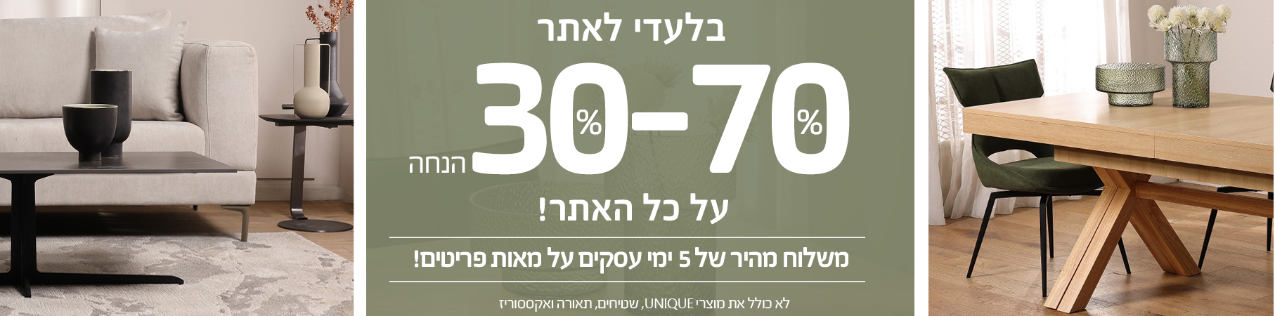 ריהוט לבית בלעדי לאתר 30%-70% הנחה על כל האתר! משלוח מהיר של 5 ימי עסקים על מאות פריטים! לא כולל את מוצרי UNIQUE, שטיחים, תאורה ואקססוריז