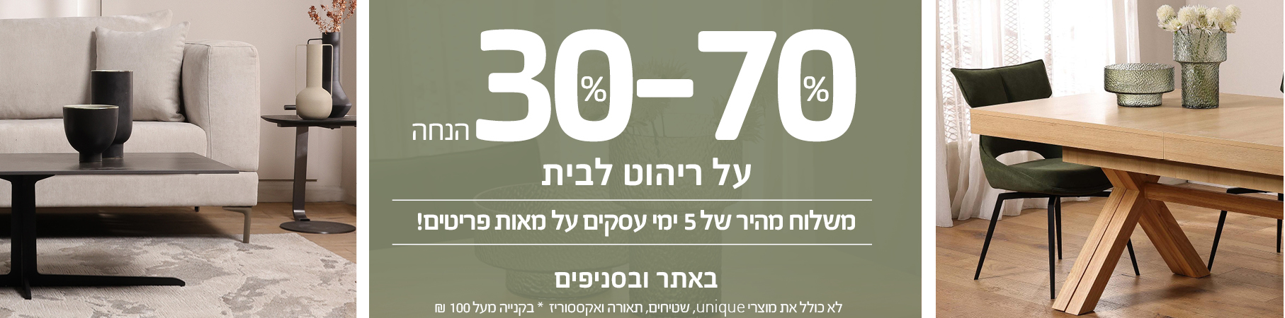 ריהוט לבית 30%-70% הנחה! משלוח מהיר של 5 ימי עסקים על מאות פריטים באתר ובסניפים! לא כולל את מוצרי UNIQUE, שטיחים, תאורה ואקססוריז