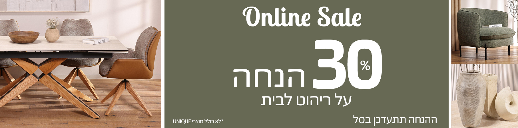 ריהוט לבית ONLINE SALE 30 אחוז הנחה על ריהוט לבית, ההנחה תתעדכן בסל, לא כולל מוצרי UNIQUE