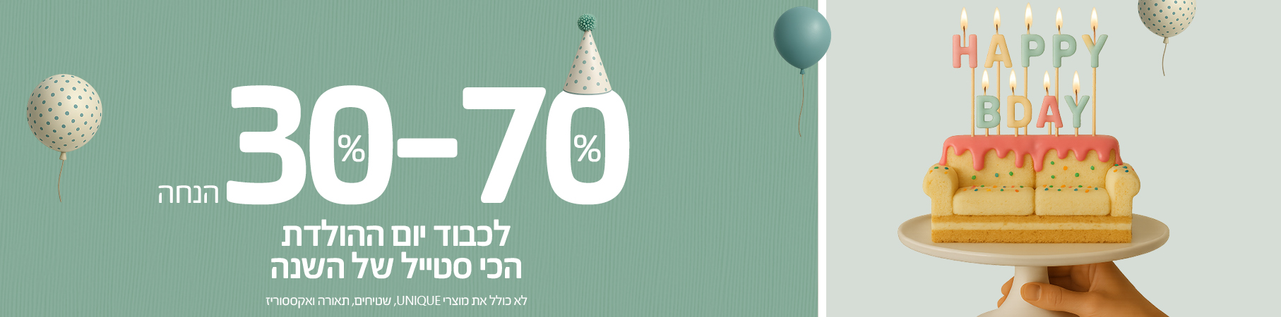ריהוט לבית לכבוד יום-ההולדת הכי סטייל של השנה 30%-70% הנחה על כל האתר, לא כולל את מוצרי UNIQUE, שטיחים, תאורה ואקססוריז