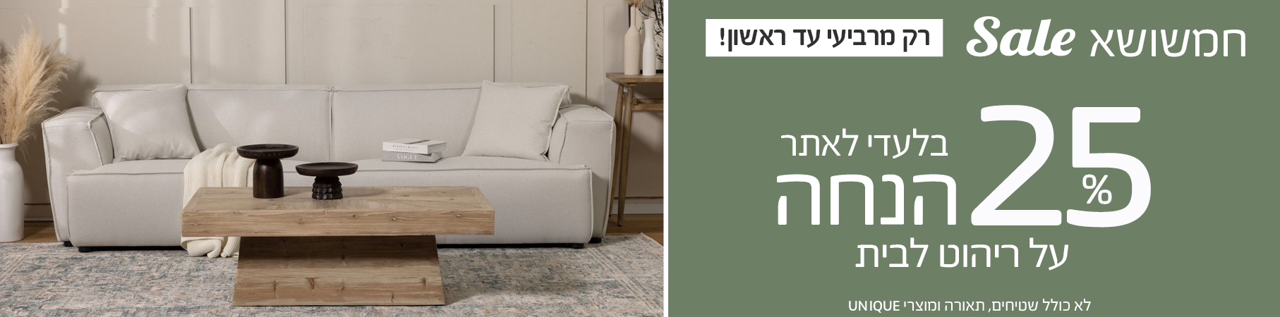 ריהוט לבית הסייל הכי אביבי עד 50% הנחה על עודפים ותצוגות, ללא מע"מ על ריהוט לבית לא כולל את מוצרי UNIQUE15.25%