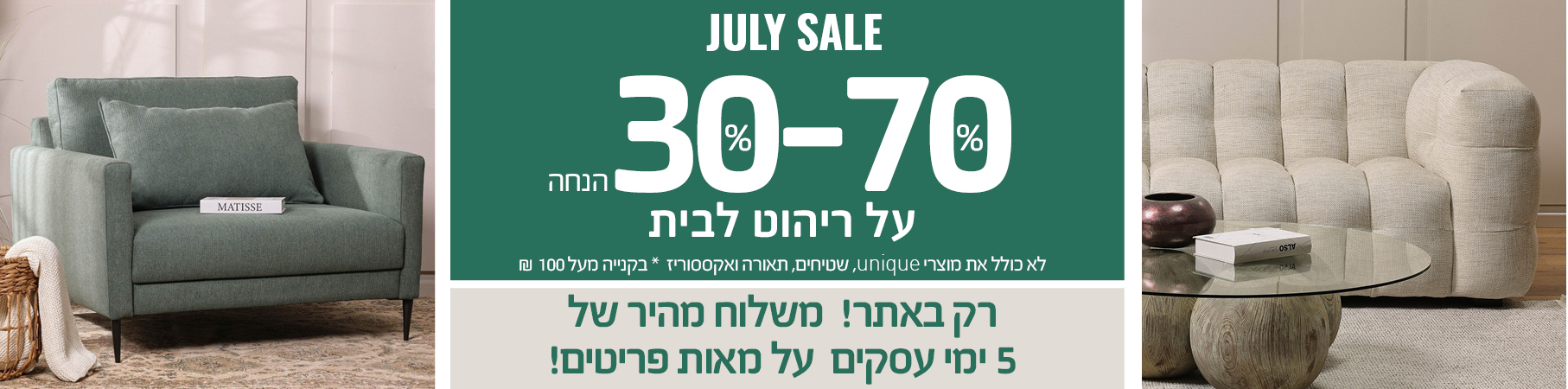 ריהוט לבית JULY SALE 30%-70% הנחה על ריהוט לבית, רק באתר! משלוח מהיר של 5 ימי עסקים על מאות פריטים! לא כולל את מוצרי UNIQUE, שטיחים, תאורה ואקססוריז