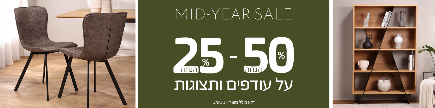 ריהוט לבית MID-YEAR-SALE 25%-50% הנחה על עודפים ותצוגות, לא כולל מוצרי UNIQUE