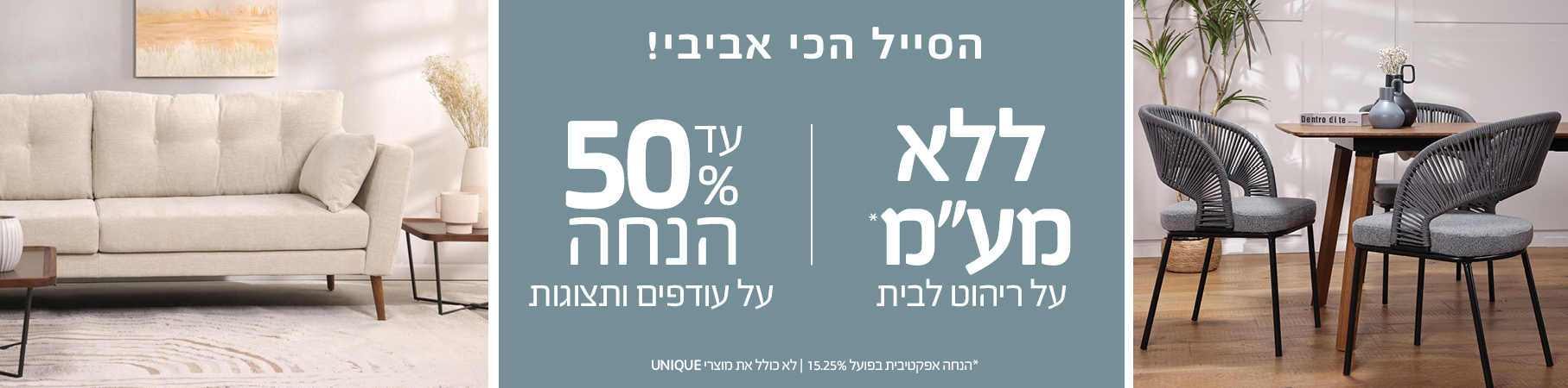 ריהוט לבית הסייל הכי אביבי! ללא מע"מ על ריהוט לבית, עד 50% הנחה על עודפים ותצוגות, לא כולל את מוצרי UNIQUE