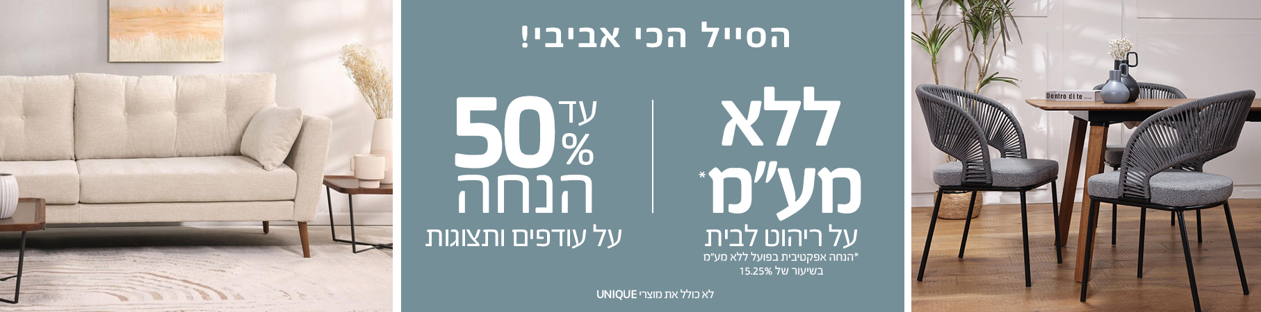 ריהוט לבית הסייל הכי אביבי עד 50% הנחה על עודפים ותצוגות, ללא מע"מ על ריהוט לבית לא כולל את מוצרי UNIQUE15.25%
