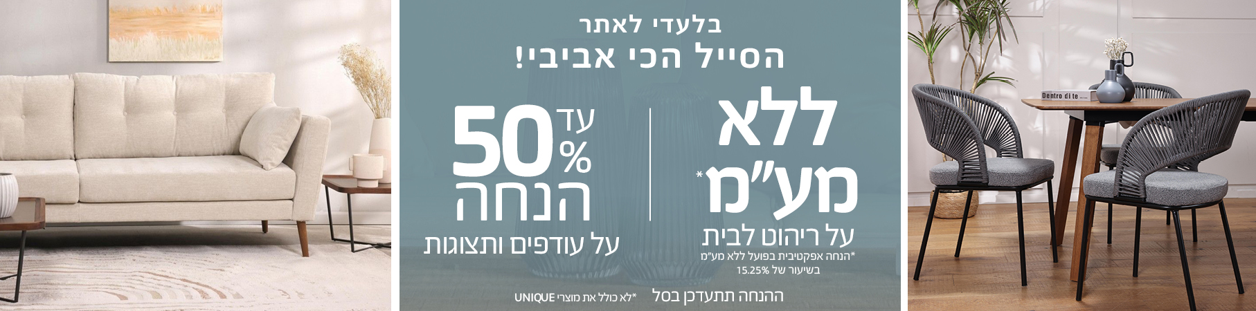 ריהוט לבית הסייל הכי אביבי עד 50% הנחה על עודפים ותצוגות, ללא מע"מ על ריהוט לבית לא כולל את מוצרי UNIQUE, הנחה אפקטיבית בפועל ללא מע"מ בשיעור של 15.25%