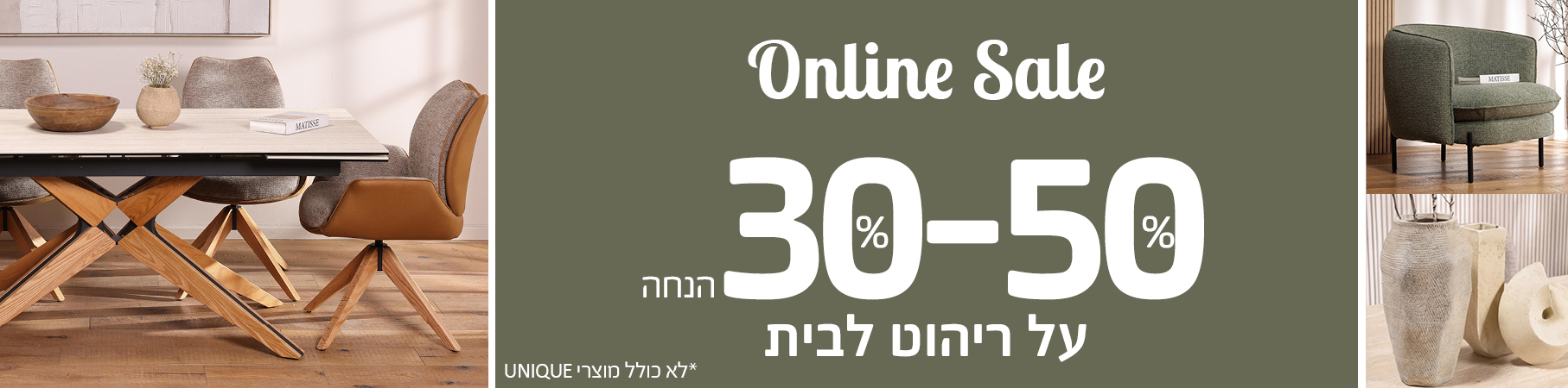ONLINE SALE 30-50 אחוז הנחה על ריהוט לבית, לא כולל מוצרי UNIQUE 