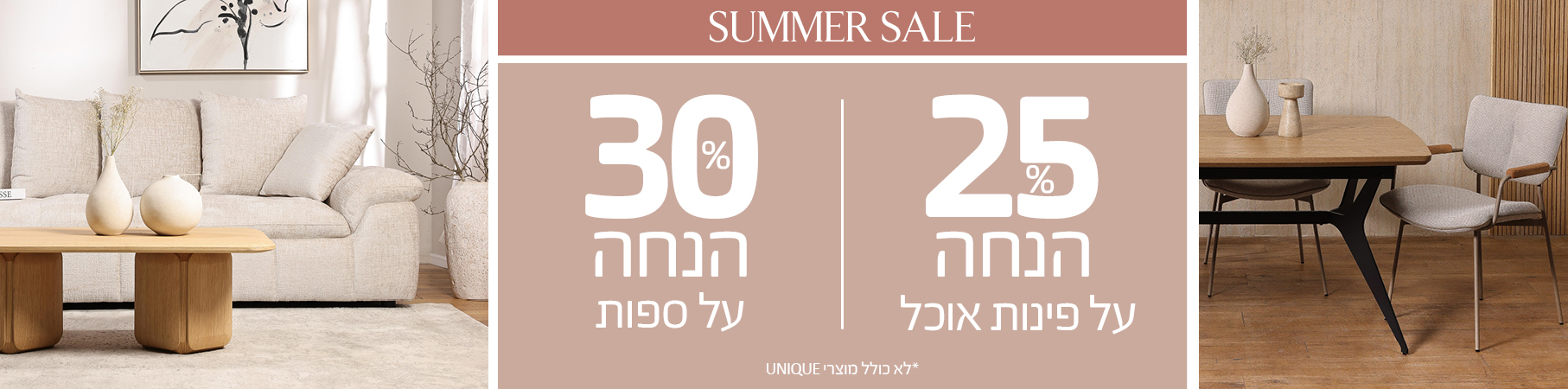 ריהוט לבית SUMMER SALE 25% הנחה על פינות אוכל, 30% הנחה על ספות, לא כולל מוצרי UNIQUE