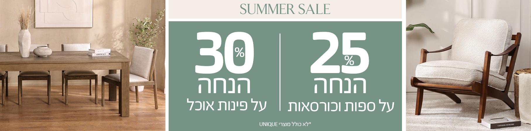 SUMMER SALE 25% הנחה על ספות וכורסאות, 30% הנחה על פינות אוכל, לא כולל מוצרי UNIQUE