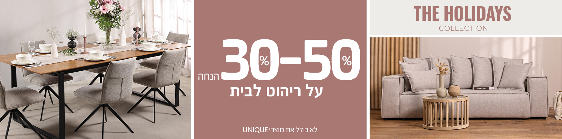 ריהוט לבית THE HOLIDAYS COLLECTION 30%-50% הנחה על ריהוט לבית, לא כולל את מוצרי UNIQUE