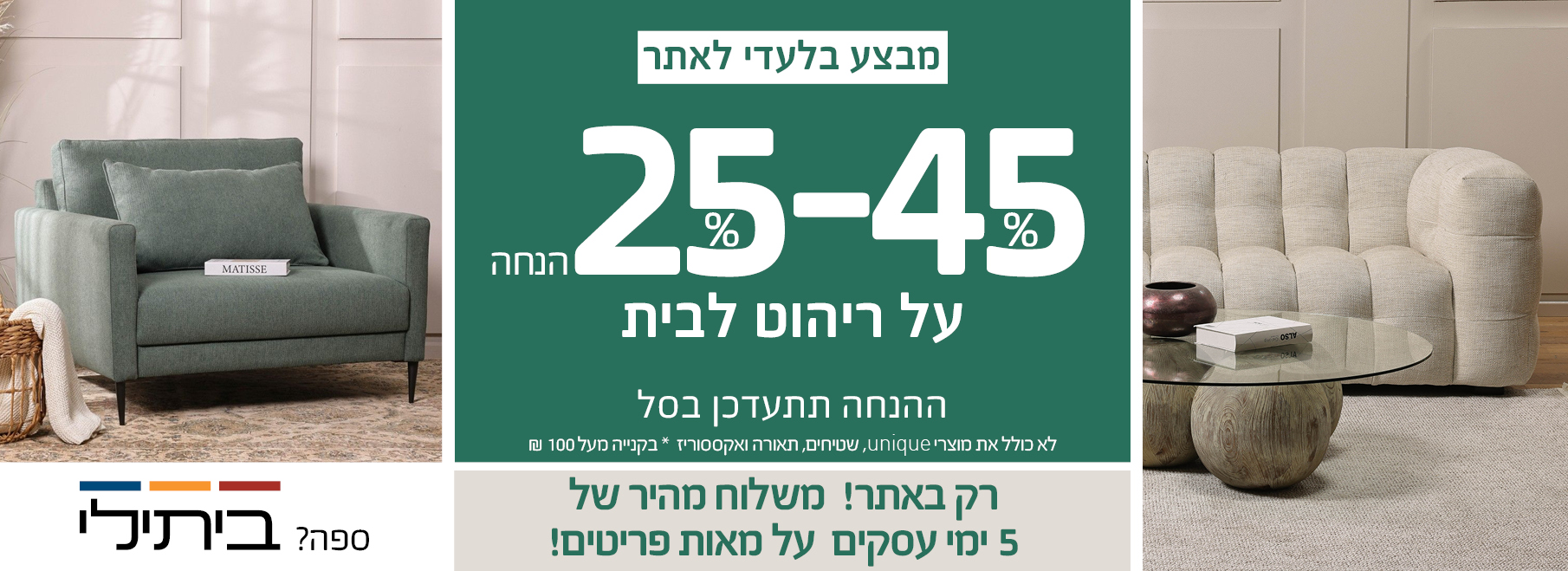 JULY SALE 30%-70% הנחה על ריהוט לבית, רק באתר! משלוח מהיר של 5 ימי עסקים על מאות פריטים! לא כולל את מוצרי UNIQUE, שטיחים, תאורה ואקססוריז