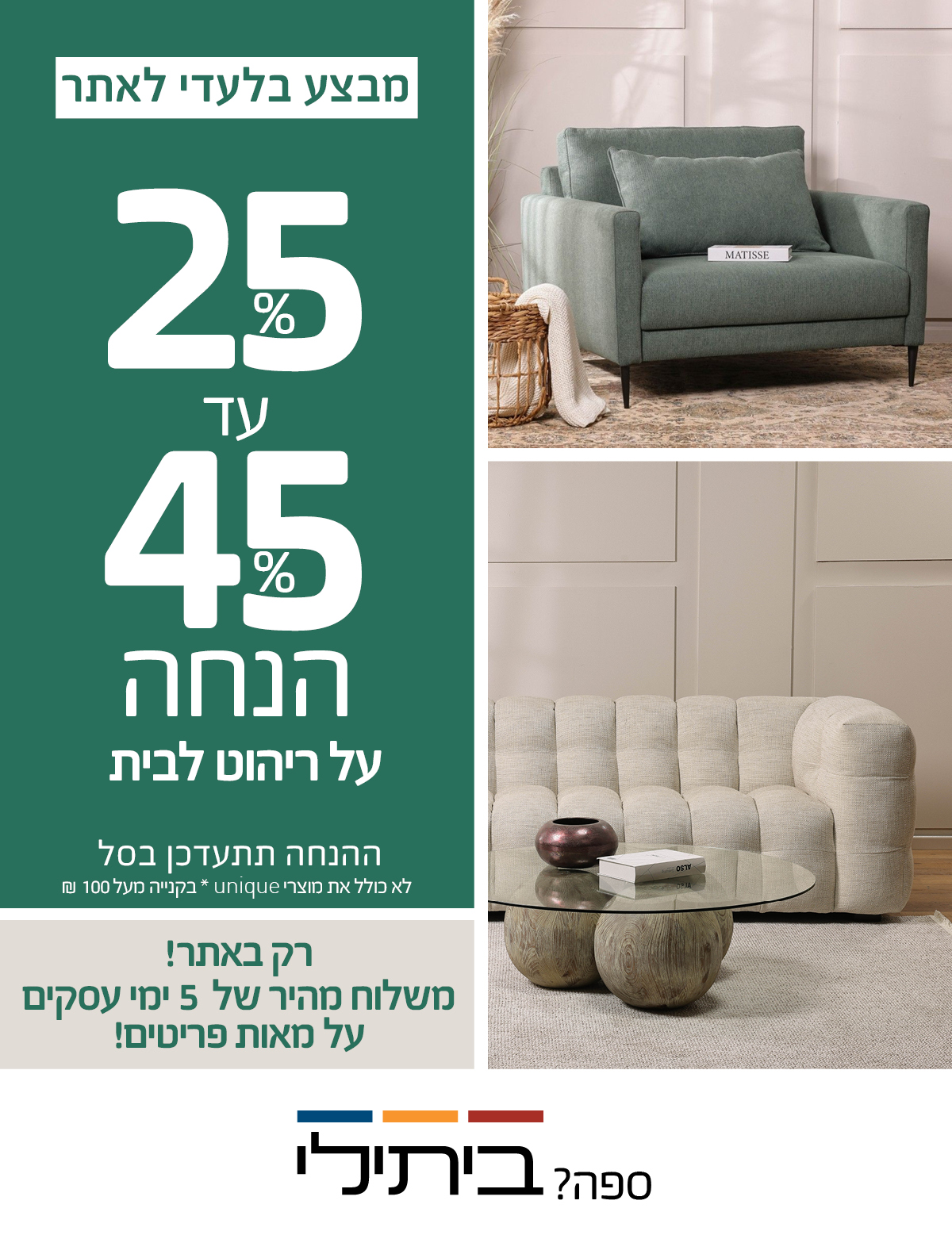 JULY SALE 30%-70% הנחה על ריהוט לבית, רק באתר! משלוח מהיר של 5 ימי עסקים על מאות פריטים! לא כולל את מוצרי UNIQUE, שטיחים, תאורה ואקססוריז
