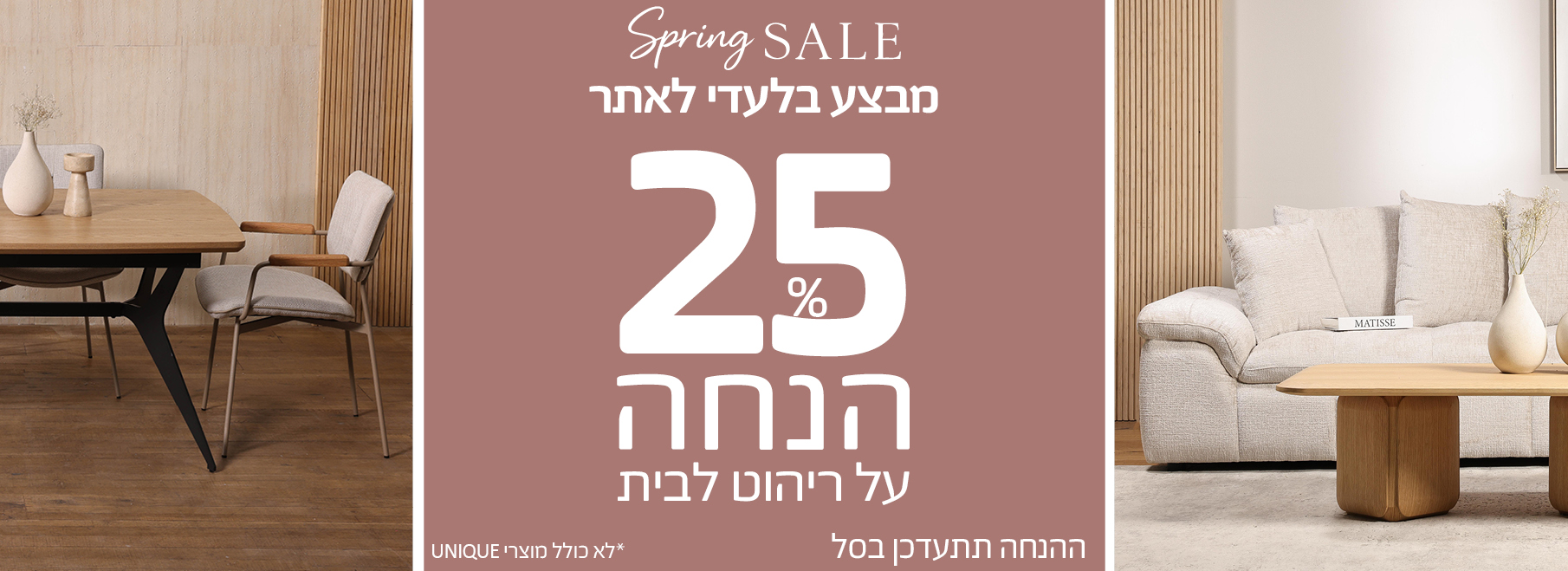 SPRING SALE 25 אחוז הנחה על ריהוט לבית, מבצע בלעדי לאתר, ההנחה תתעדכן בסל, לא כולל מוצרי UNIQUE