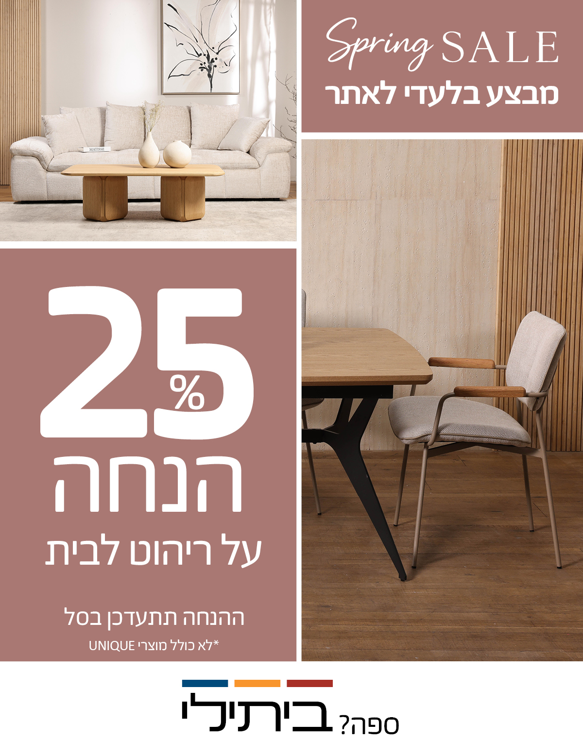 SPRING SALE 25 אחוז הנחה על ריהוט לבית, מבצע בלעדי לאתר, ההנחה תתעדכן בסל, לא כולל מוצרי UNIQUE