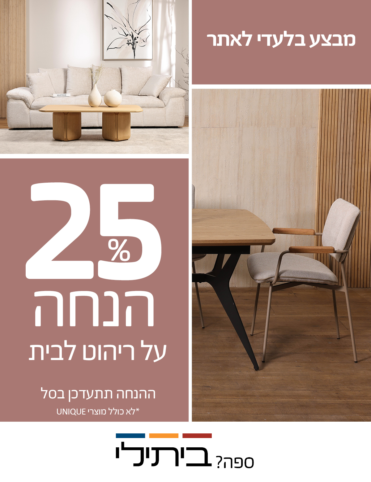 מבצע בלעדי לאתר 25% הנחה על ריהוט לבית, ההנחה תתעדכן בסל, לא כולל מוצרי UNIQUE