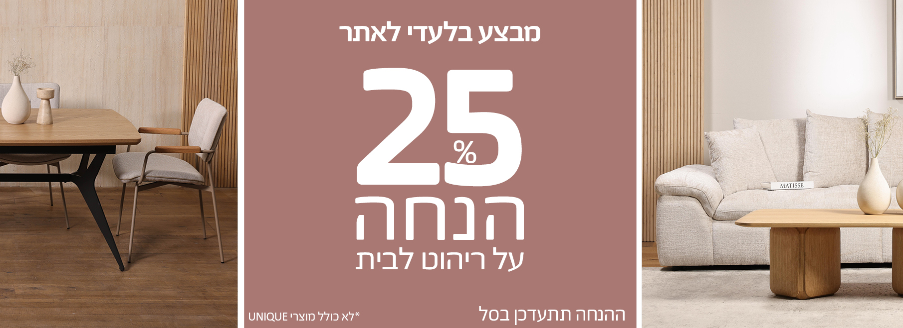 מבצע בלעדי לאתר 25% הנחה על ריהוט לבית, ההנחה תתעדכן בסל, לא כולל מוצרי UNIQUE
