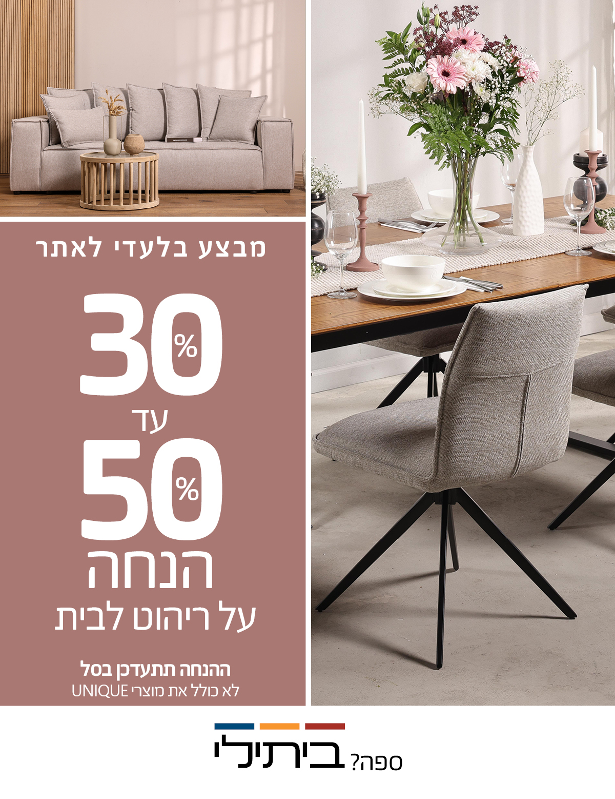 מבצע בלעדי לאתר 30%-50% הנחה על ריהוט לבית, ההנחה תתעדכן בסל, לא כולל את מוצרי UNIQUE