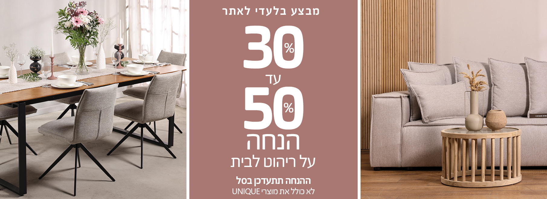 מבצע בלעדי לאתר 30%-50% הנחה על ריהוט לבית, ההנחה תתעדכן בסל, לא כולל את מוצרי UNIQUE