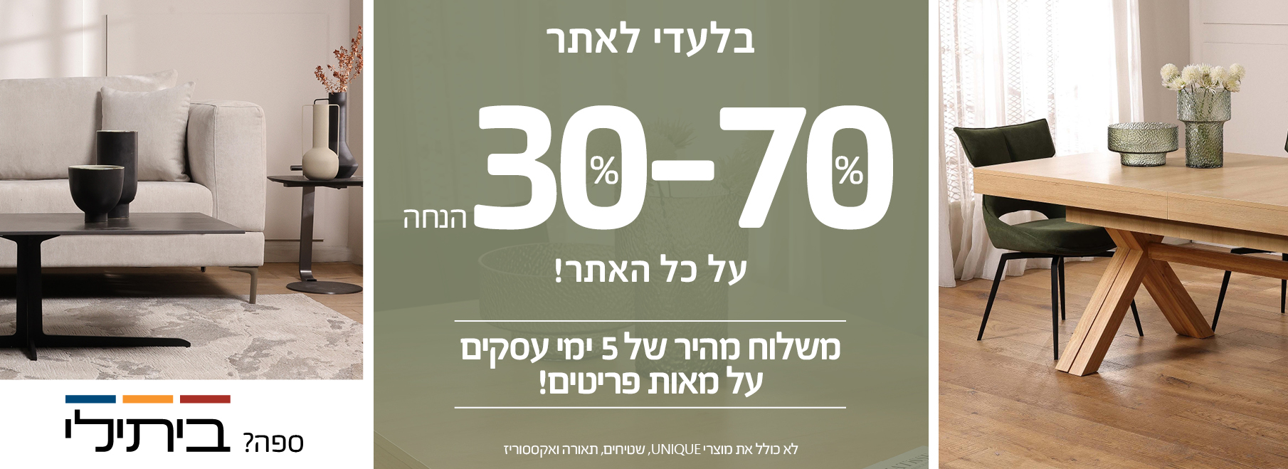 בלעדי לאתר 30%-70% הנחה על כל האתר! משלוח מהיר של 5 ימי עסקים על מאות פריטים! לא כולל את מוצרי UNIQUE, שטיחים, תאורה ואקססוריז