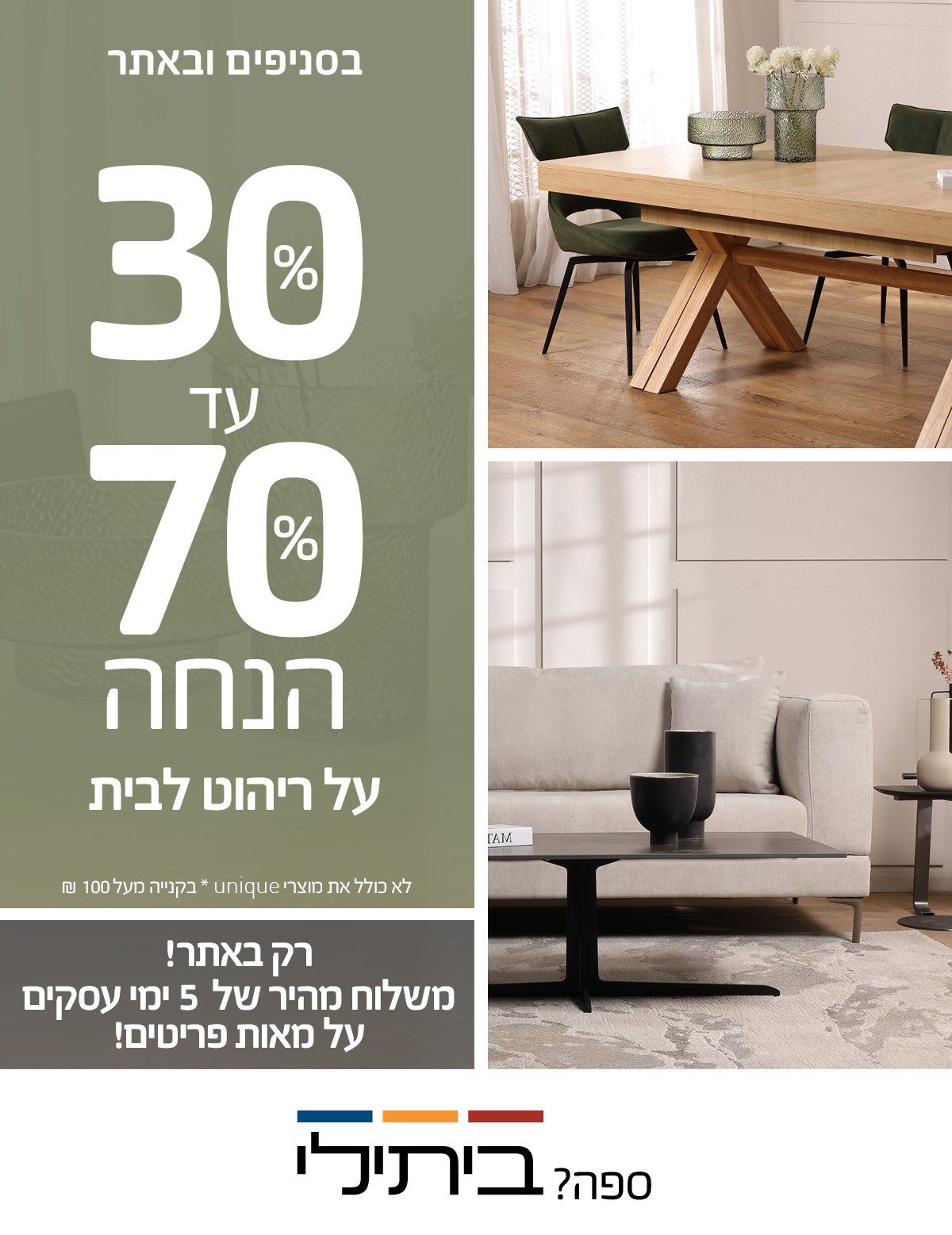 בסניפים ובאתר 30%-70% הנחה! רק באתר! משלוח מהיר של 5 ימי עסקים על מאות פריטים! לא כולל את מוצרי UNIQUE, שטיחים, תאורה ואקססוריז