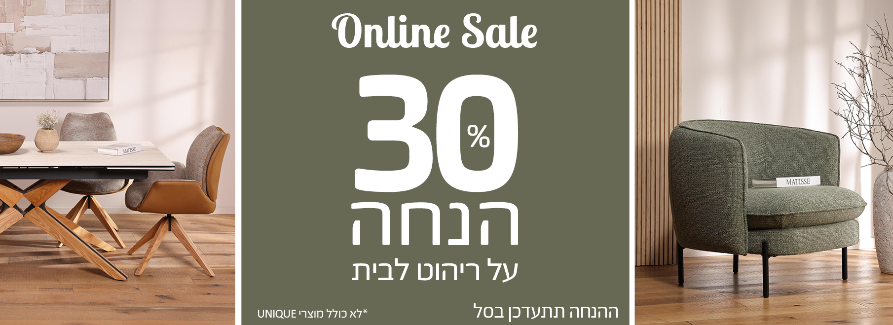 ONLINE SALE 30 אחוז הנחה על ריהוט לבית, ההנחה תתעדכן בסל, לא כולל מוצרי UNIQUE