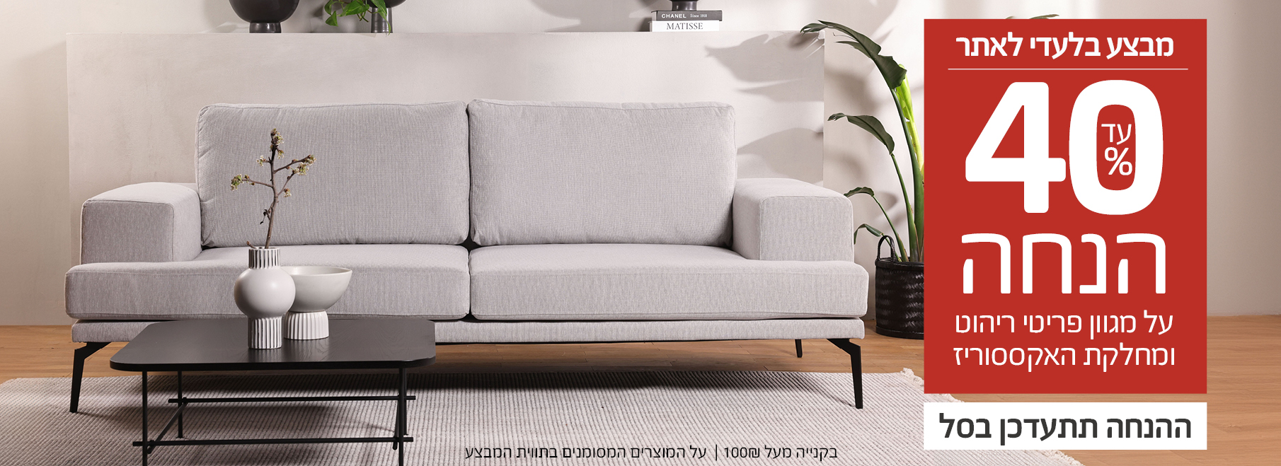 מבצע דיל עד 40% הנחה על פריטי ריהוט ומחלקת האקססוריז באתר ביתילי Betili, בקנייה מעל 100 ₪, ההנחה תתעדכן בסל, מבצע בלעדי לאתר, על המוצרים המסומנים בתווית המבצע, בכפוף לתנאים