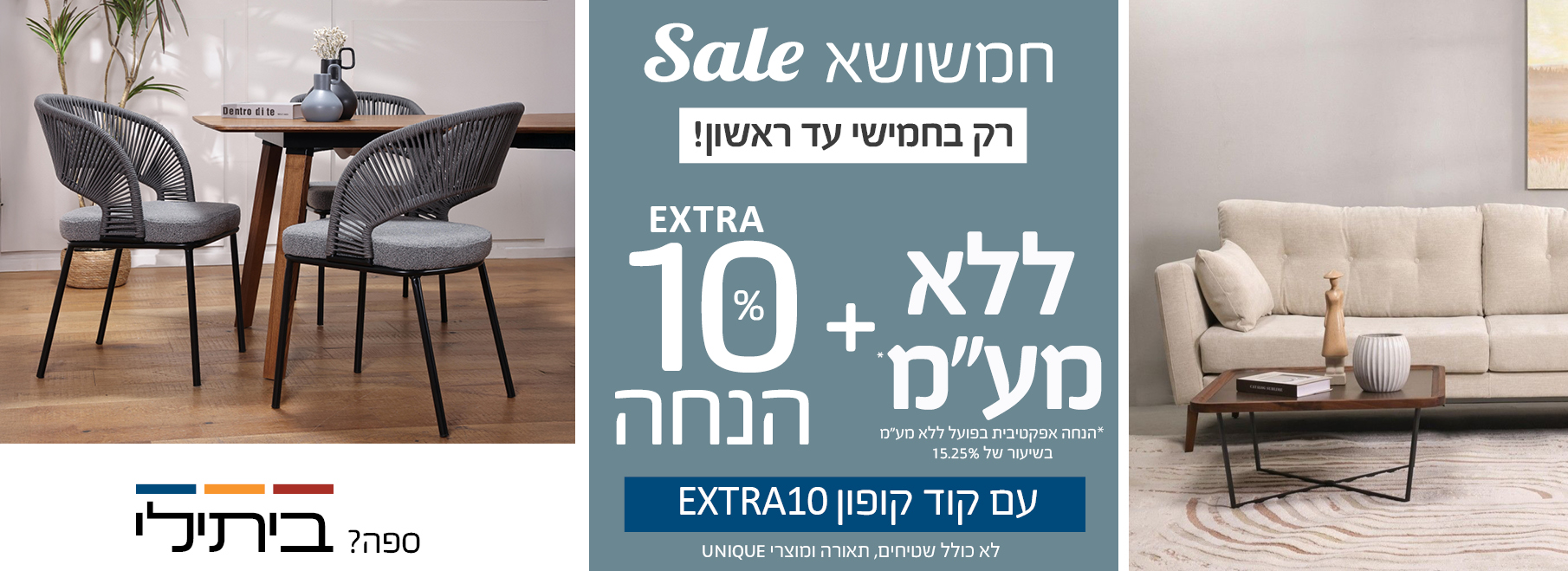 חמשושא SALE רק בחמישי עד ראשון! ללא מע"מ+EXTRA 10% הנחה עם קוד קופון EXTRA10,לא כולל שטיחים, תאורה ומוצרי UNIQUE, הנחה אפקטיבית בפועל בשיעור של 15.25%