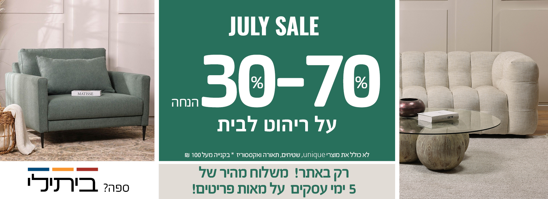 JULY SALE 30%-70% הנחה על ריהוט לבית, רק באתר! משלוח מהיר של 5 ימי עסקים על מאות פריטים! לא כולל את מוצרי UNIQUE, שטיחים, תאורה ואקססוריז