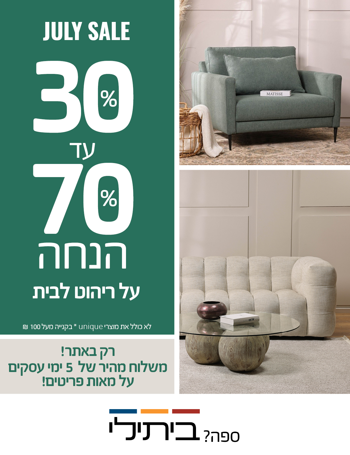 JULY SALE 30%-70% הנחה על ריהוט לבית, רק באתר! משלוח מהיר של 5 ימי עסקים על מאות פריטים! לא כולל את מוצרי UNIQUE, שטיחים, תאורה ואקססוריז