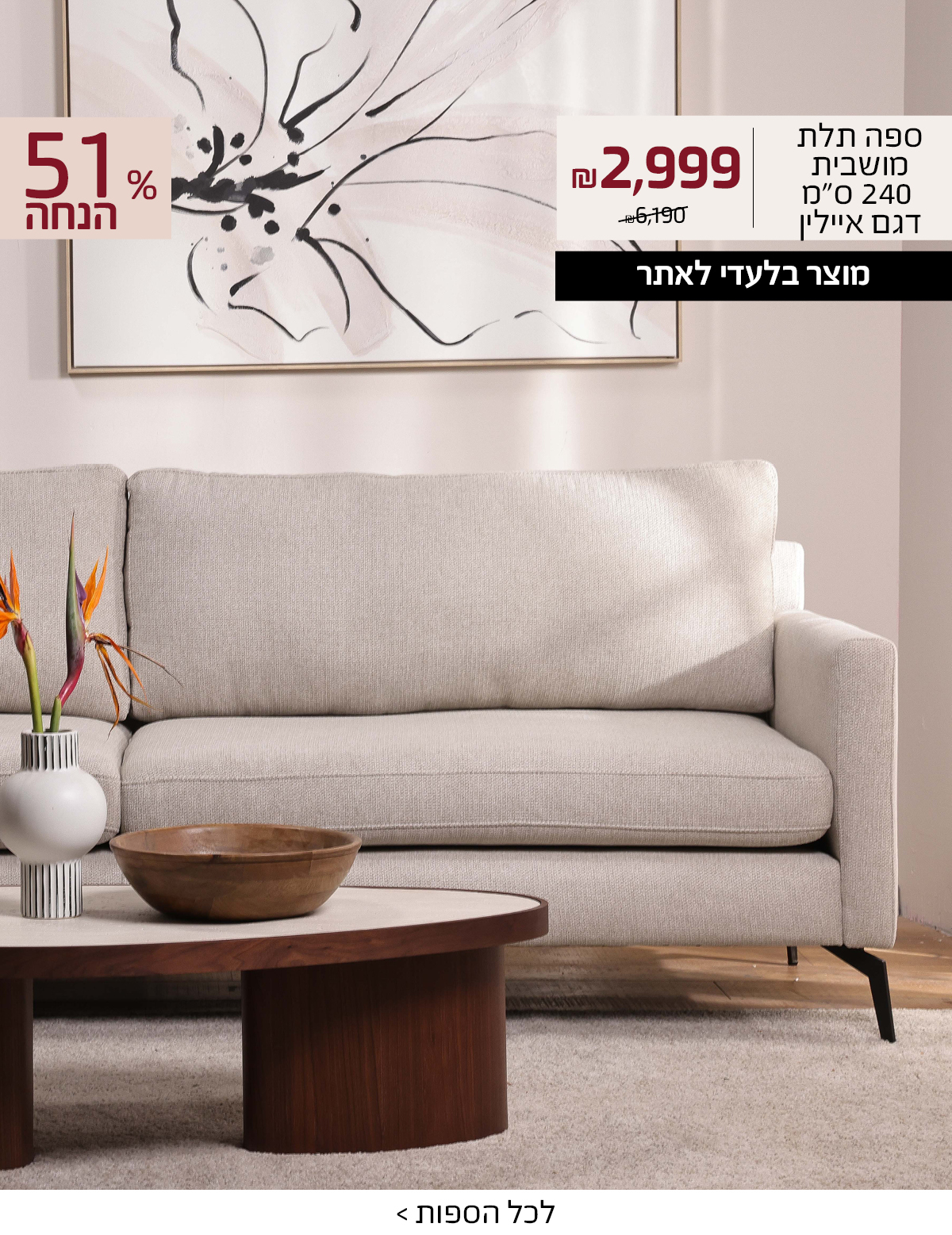 ספה תלת מושבית 240 סמ דגם איילין 2999 שח במקום 6190 שח, +רק באתר 15 אחוז הנחה נוספים עם קוד קופון ONLINE15 51 אחוז הנחה