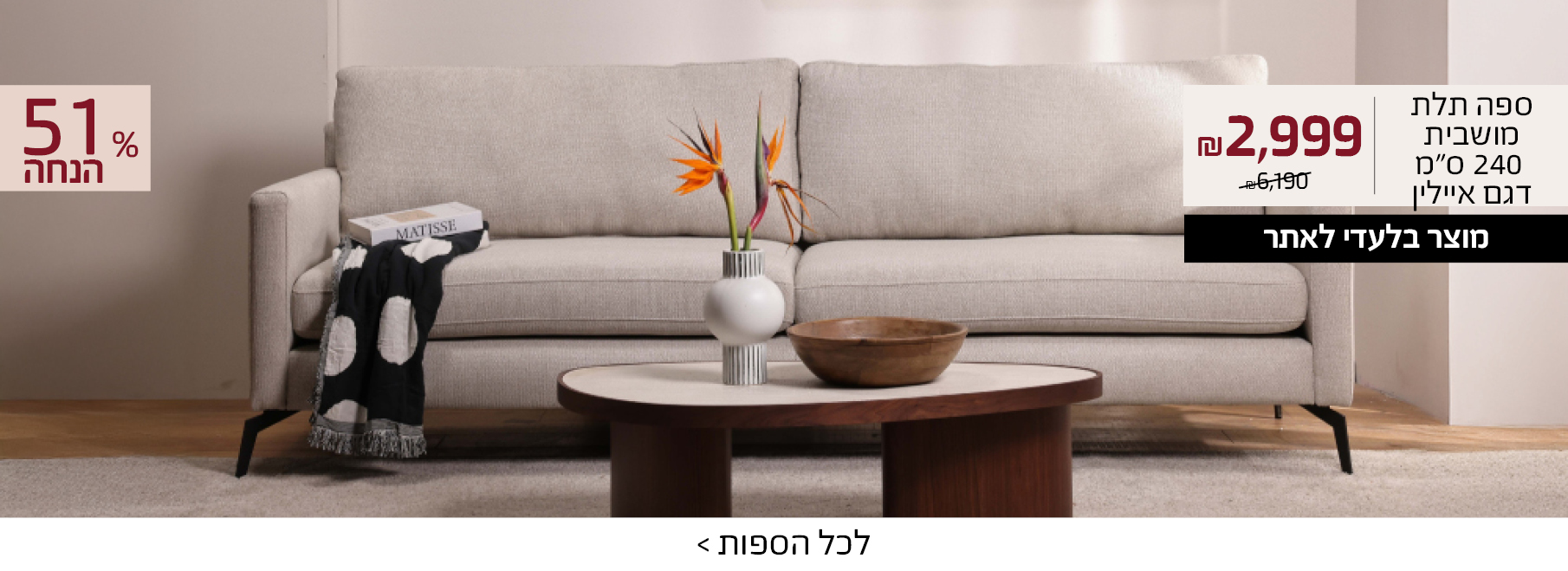 ספה תלת מושבית 240 סמ דגם איילין 2999 שח במקום 6190 שח, +רק באתר 15 אחוז הנחה נוספים עם קוד קופון ONLINE15 51 אחוז הנחה