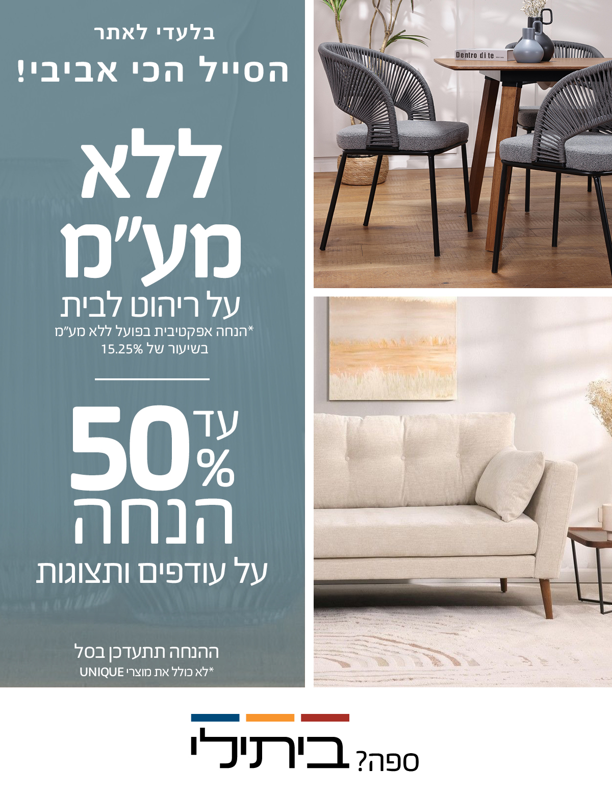 הסייל הכי אביבי עד 50% הנחה על עודפים ותצוגות,ההנחה תתעדכן בסל, ללא מע"מ על ריהוט לבית לא כולל את מוצרי UNIQUE, הנחה אפקטיבית בפועל ללא מע"מ בשיעור של 15.25%  