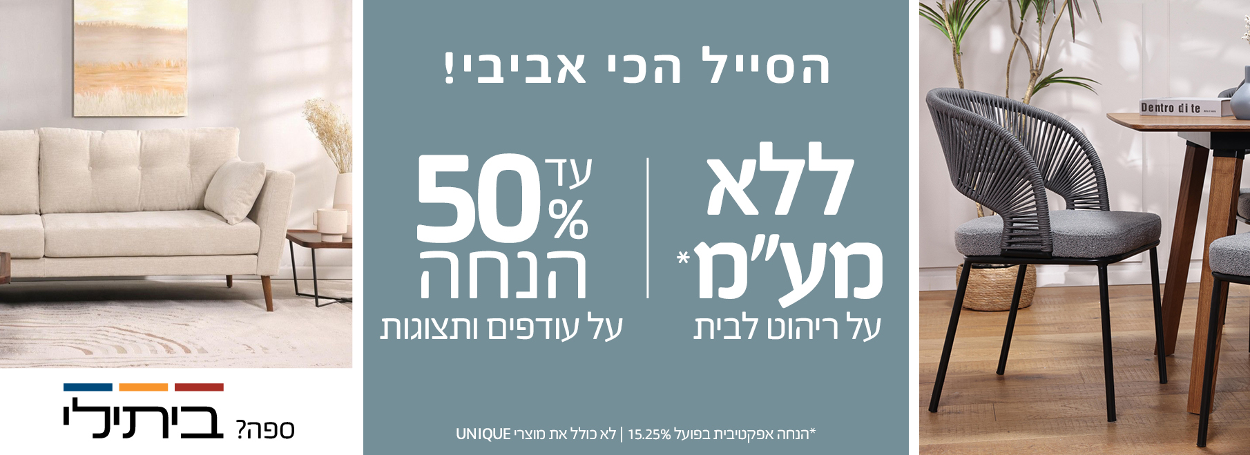  הסייל הכי אביבי! ללא מע"מ על ריהוט לבית, עד 50% הנחה על עודפים ותצוגות, הנחה אפקטיבית בפועל 15.25%, לא כולל את מוצרי UNIQUE