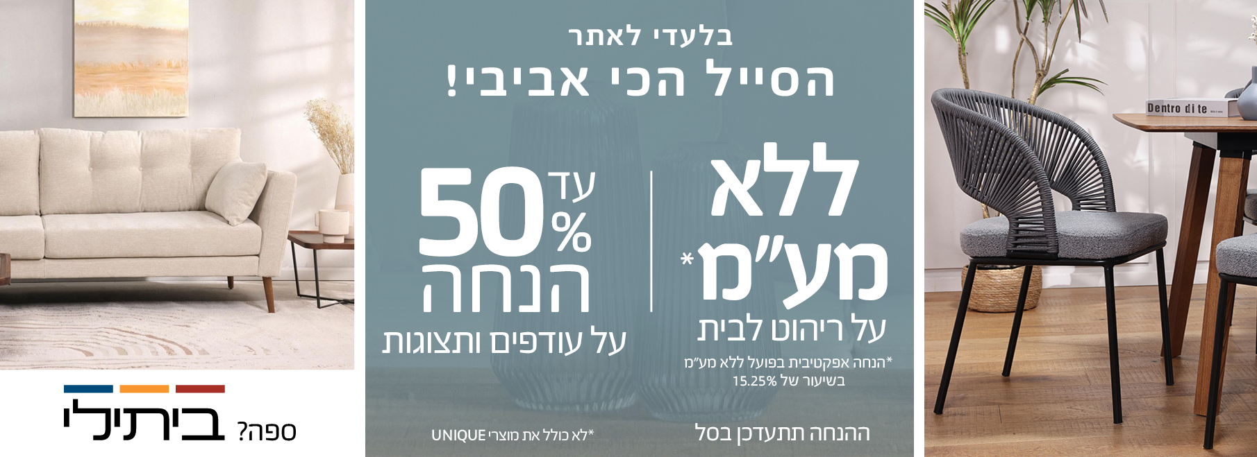 הסייל הכי אביבי עד 50% הנחה על עודפים ותצוגות,ההנחה תתעדכן בסל, ללא מע"מ על ריהוט לבית לא כולל את מוצרי UNIQUE, הנחה אפקטיבית בפועל ללא מע"מ בשיעור של 15.25%  