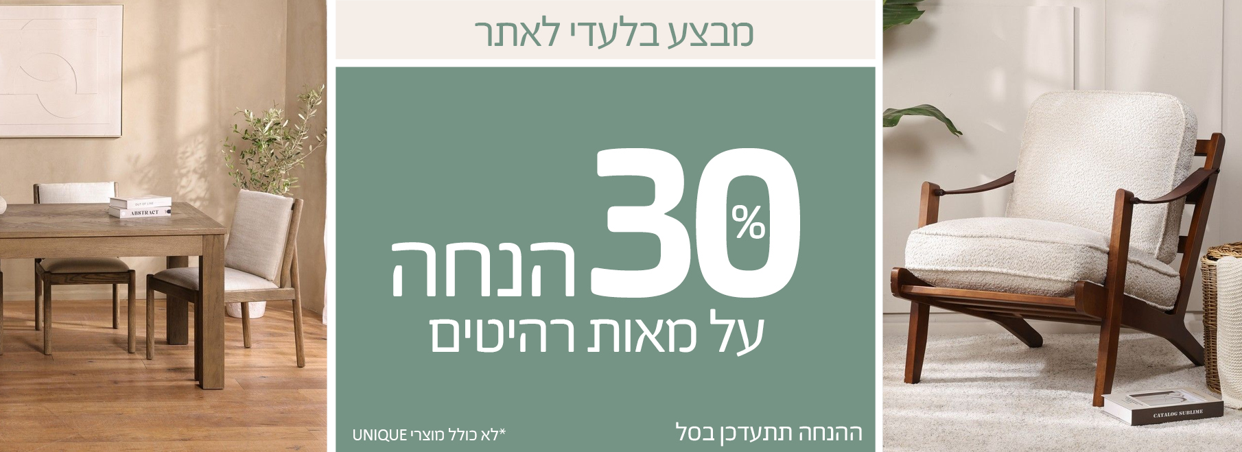 מבצע בלעדי לאתר 30 אחוז הנחה על מאות רהיטים, ההנחה תתעדכן בסל, לא כולל מוצרי UNIQUE