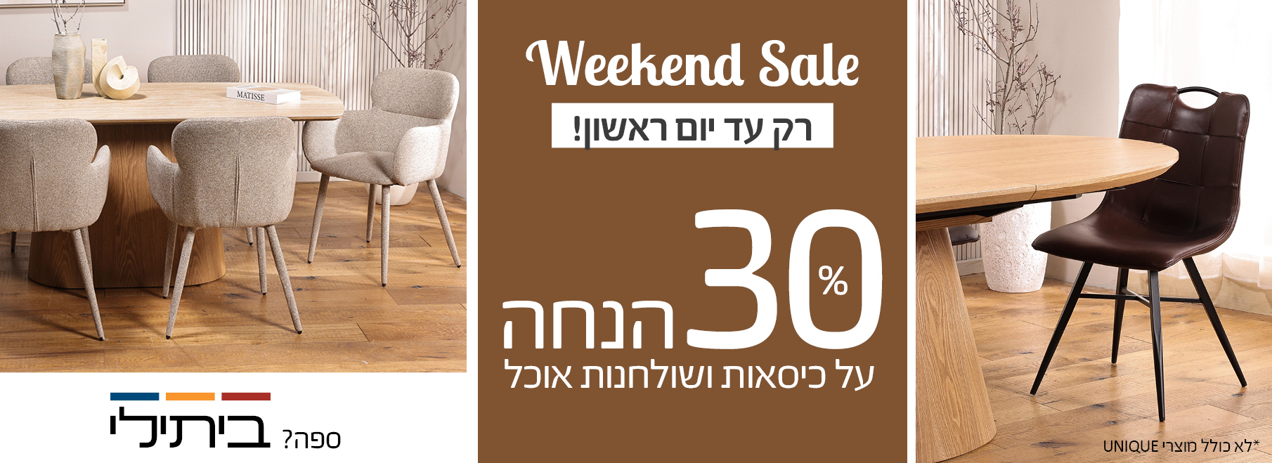 Weekend Sale רק עד יום ראשון! 30 אחוז הנחה על כיסאות ושולחנות אוכל, לא כולל מוצרי UNIQUE