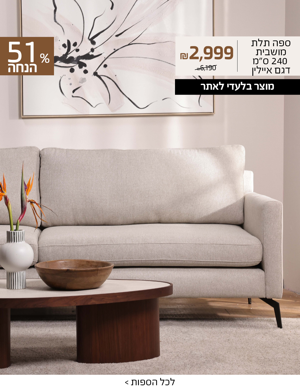 ספה תלת מושבית 240 סמ דגם איילין 2999 שח במקום 6190 שח, +רק באתר 15 אחוז הנחה נוספים עם קוד קופון ONLINE15 51 אחוז הנחה